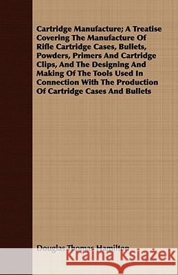 Cartridge Manufacture; A Treatise Covering the Manufacture of Rifle Cartridge Cases, Bullets, Powders, Primers and Cartridge Clips, and the Designing Hamilton, Douglas Thomas 9781409795391