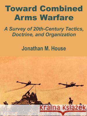 Toward Combined Arms Warfare: A Survey of 20th-Century Tactics, Doctrine, and Organization House, Jonathan M. 9781410201591