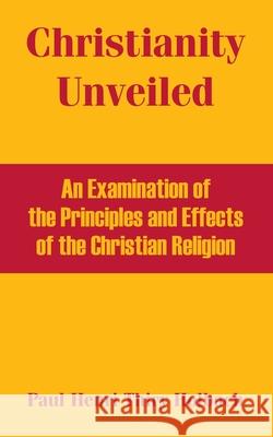 Christianity Unveiled: An Examination of the Principles and Effects of the Christian Religion Thiry Holbach, Paul Henri 9781410215260