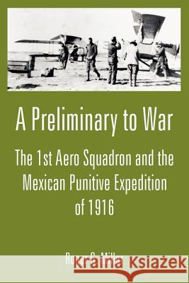 A Preliminary to War: The 1st Aero Squadron and the Mexican Punitive Expedition of 1916 Roger G Miller 9781410222626