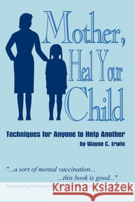 Mother, Heal Your Child: Techniques for Anyone to Help Another Irwin, Wayne C. 9781410704665 Authorhouse
