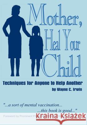 Mother, Heal Your Child: Techniques for Anyone to Help Another Irwin, Wayne C. 9781410704672 Authorhouse