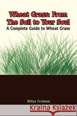 Wheat Grass: From The Soil to Your Soul: A Complete Guide to Wheat Grass Graham, Billye 9781410705945 Authorhouse
