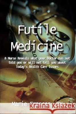 Futile Medicine: A Nurse Reveals what your Doctor has not told you or will not tell you about Today's Health Care Issues Frances, Marie 9781410718389 Authorhouse
