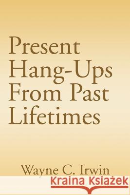 Present Hang-Ups From Past Lifetimes Wayne C. Irwin 9781410790477 Authorhouse
