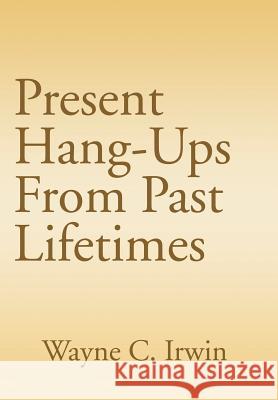 Present Hang-Ups From Past Lifetimes Wayne C. Irwin 9781410790484 Authorhouse