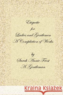 Etiquette for Ladies and Gentlemen : A Compilation of Frost's Laws and By Laws of American Society and A Gentleman's Laws of Etiquette Alexandra Dallas Sharp Sarah Annie Frost A. Gentleman 9781411622326 Lulu Press