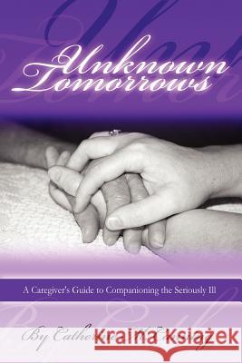 Unknown Tomorrows: A Caregiver's Guide To Companioning The Seriously Ill Catherine Canning 9781411629004 Lulu.com