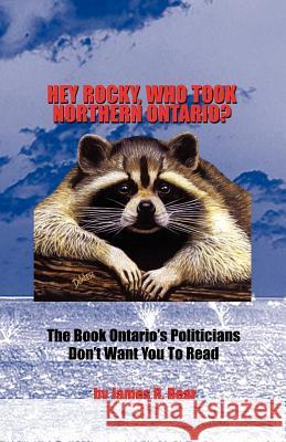 Hey Rocky, Who Took Northern Ontario?: The Book Ontario's Politicians Don't Want You to Read Bear, James R. 9781412094566