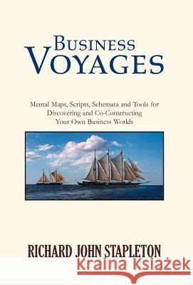 Business Voyages: Mental Maps, Scripts, Schemata, and Tools for Discovering and Co-Constructing Your Own Business Worlds Richard John Stapleton 9781413480825 Xlibris Corporation