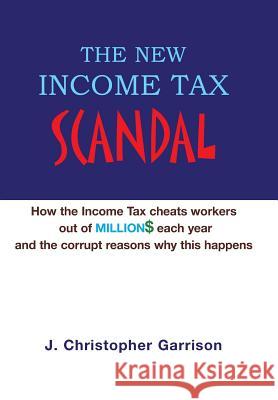 The New Income Tax Scandal: How the Income Tax cheats workers out of MILLION$ each year and the corrupt reasons why this happens Garrison, J. Christopher 9781413496024 Xlibris Corporation