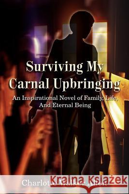 Surviving My Carnal Upbringing: An Inspirational Novel of Family, Life, and Eternal Being Allen, Charlotte Walker 9781414009407