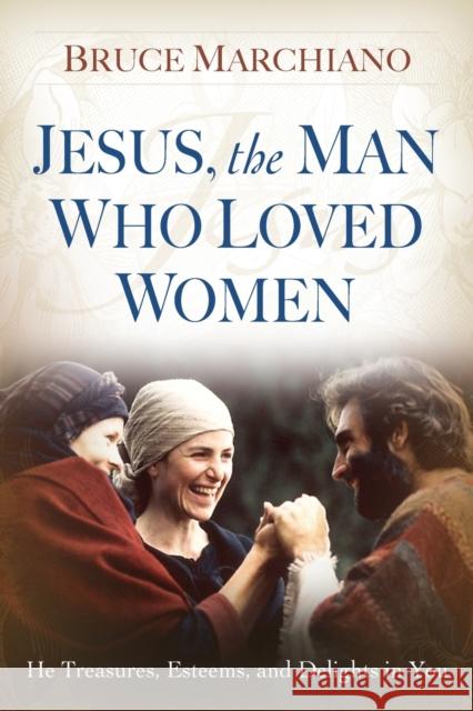 Jesus, the Man Who Loved Women: He Treasures, Esteems, and Delights in You Bruce Marchiano 9781416543978