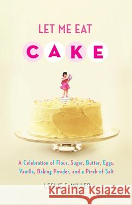 Let Me Eat Cake: A Celebration of Flour, Sugar, Butter, Eggs, Vanilla, Baking Powder, and a Pinch of Salt Miller, Leslie F. 9781416588740