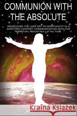 Communion with the Absolute: REDISCOVER THE LOST ART OF SPIRITUALITY IN A SCIENTIFIC CONTEXT COMMUNICATING WITH THE SPIRITUAL REALM Part I of The T Garber, Vitalij 9781418400545