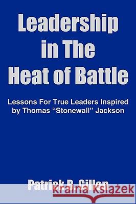 Leadership in The Heat of Battle: Lessons For True Leaders Inspired by Thomas Stonewall Jackson Gillen, Patrick B. 9781418408428