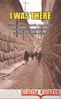I Was There: Memorable World Journeys Including Prowling the Pacific in Time of War Perez, J. Antonio 9781418433123 Authorhouse