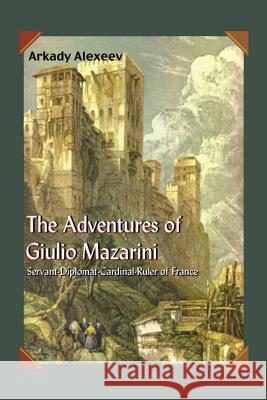 The Adventures of Giulio Mazarini: Servant -- Diplomat -- Cardinal -- Ruler of France Arkady Alexeev 9781418439262