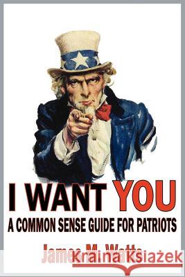 I Want You: A Common Sense Guide for Patriots Watts, James M. 9781418456634 Authorhouse