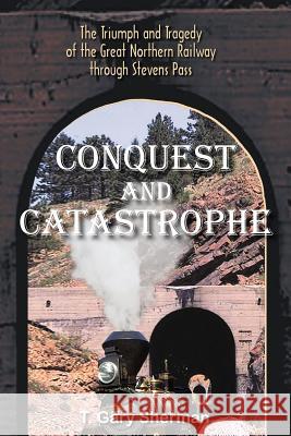 Conquest and Catastrophe: The Triumph and Tragedy of the Great Northern Railway Through Stevens Pass Sherman, T. Gary 9781418495756
