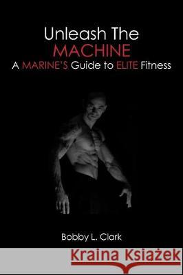 Unleash the Machine: A Marine's Guide to Elite Fitness Bobby L. Clark 9781419633652