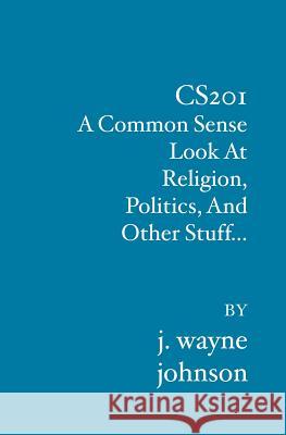 Cs201: A Common Sense Look At Religion, Politics, And Other Stuff... J. Wayne Johnson 9781419634888