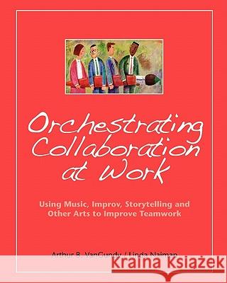Orchestrating Collaboration at Work: Using Music, Improv, Storytelling, and Other Arts to Improve Teamwork Arthur B. VanGundy 9781419651748 Booksurge Publishing