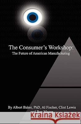 The Consumer's Workshop: The Future of American Manufacturing Ben Moore Clint Lewis Albert Bake 9781419654459 Booksurge Publishing