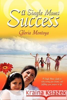 A Single Mom's Success: A Single Mom's Guide to Rediscovering Your Dreams and Fulfilling Your Purpose in Life Gloria Montoya 9781419656545