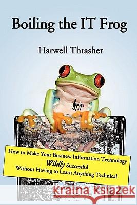 Boiling the IT Frog: How to Make Your Business Information Technology Wildly Successful Without Having to Learn Anything Technical Thrasher, Harwell 9781419664151