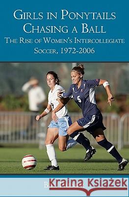 Girls in Ponytails Chasing a Ball: The Rise of Women's Intercollegiate Soccer, 1972-2006 Bill Palmer 9781419680663 Booksurge Publishing
