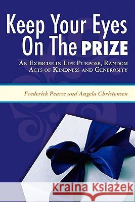 Keep Your Eyes on the Prize: An Exercise in Life Purpose, Random Acts of Kindness and Generosity Angela Christensen Frederick Pearce 9781419690235