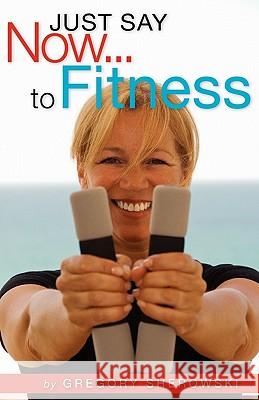 Just Say Now...to Fitness Gregory Sherowski 9781419699542 Booksurge Publishing