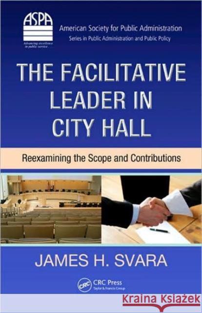 The Facilitative Leader in City Hall: Reexamining the Scope and Contributions Svara, James H. 9781420068313