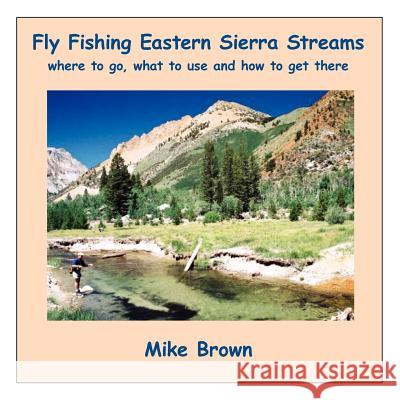 Fly Fishing Eastern Sierra Streams: Where to Go, What to Use and How to Get There Brown, Mike 9781420807530 Authorhouse