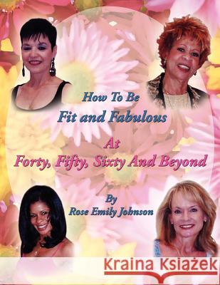 How To Be Fit and Fabulous at Forty, Fifty, Sixty and Beyond Rose Emily Johnson 9781420828856 Authorhouse