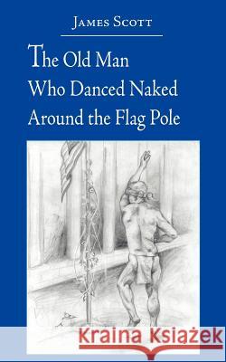 The Old Man Who Danced Naked Around the Flag Pole James Scott 9781420881301 Authorhouse