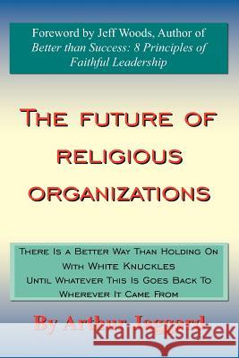 The Future of Religious Organizations: There Is a Better Way Than Holding On With White Knuckles Until Whatever This Is Goes Back To Wherever It Came Jaggard, Arthur 9781420895957