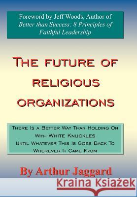 The Future of Religious Organizations: There Is a Better Way Than Holding On With White Knuckles Until Whatever This Is Goes Back To Wherever It Came Jaggard, Arthur 9781420895964