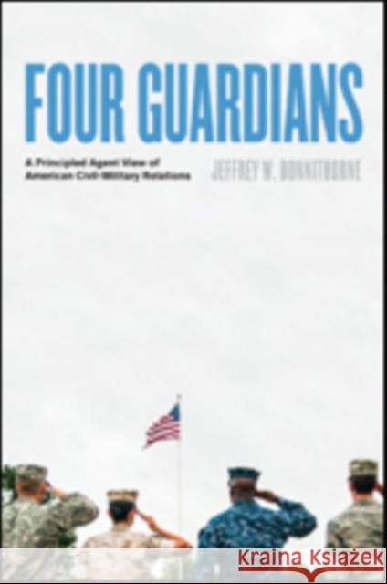 Four Guardians: A Principled Agent View of American Civil-Military Relations Jeffrey W. Donnithorne 9781421425429 Johns Hopkins University Press
