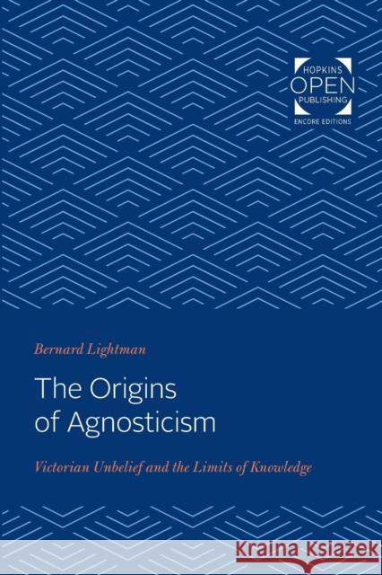 The Origins of Agnosticism: Victorian Unbelief and the Limits of Knowledge Bernard Lightman 9781421431406