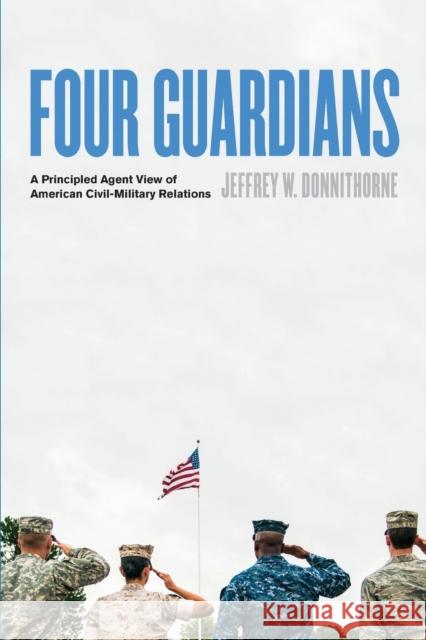 Four Guardians: A Principled Agent View of American Civil-Military Relations Donnithorne, Jeffrey W. 9781421439921 Johns Hopkins University Press