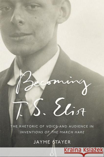 Becoming T. S. Eliot: The Rhetoric of Voice and Audience in Inventions of the March Hare Jayme Stayer 9781421441030 Johns Hopkins University Press