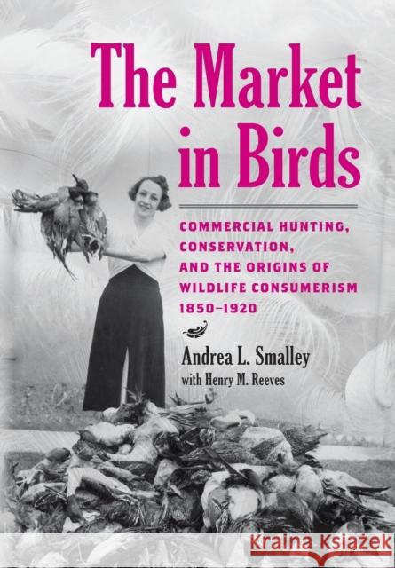 The Market in Birds: Commercial Hunting, Conservation, and the Origins of Wildlife Consumerism, 1850-1920 Andrea L. Smalley Henry M. Reeves 9781421443409 Johns Hopkins University Press