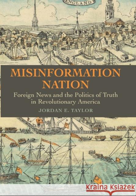 Misinformation Nation: Foreign News and the Politics of Truth in Revolutionary America Jordan E. Taylor 9781421444499