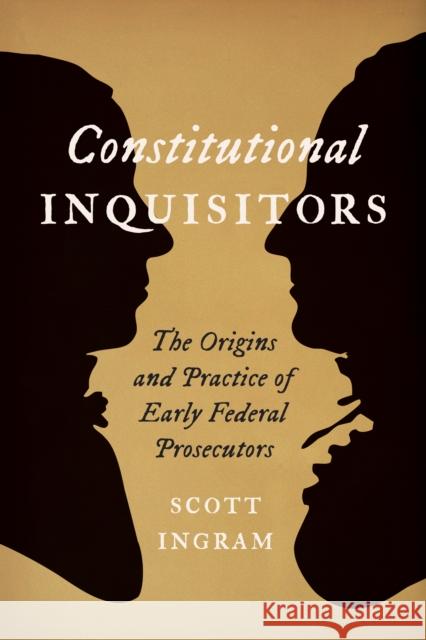 Constitutional Inquisitors: The Origins and Practice of Early Federal Prosecutors Scott Ingram 9781421446868 Johns Hopkins University Press