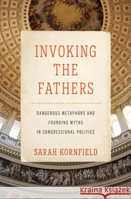 Invoking the Fathers: Dangerous Metaphors and Founding Myths in Congressional Politics Sarah Kornfield 9781421449739 Johns Hopkins University Press