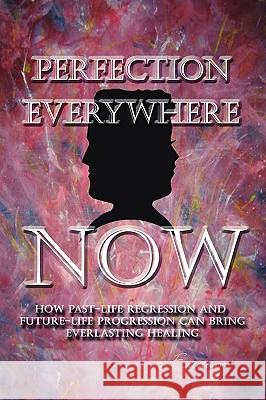 Perfection Everywhere Now: How Past-Life Regression and Future-Life Progession Can Bring Everlasting Healing Fsaaam 9781425100797 Trafford Publishing