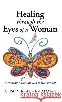 Healing Through the Eyes of a Woman: Reconnecting with Intuition to Heal the Self Feather Adams, Alison 9781425127428 Trafford Publishing