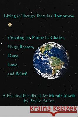 Living as Though There Is a Tomorrow, Creating the Future by Choice Using Reason, Duty, Love, and Belief: A Practical Handbook for Moral Growth Ballata, Phyllis 9781425172909
